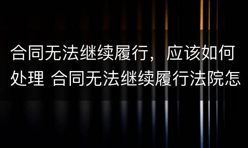 合同无法继续履行，应该如何处理 合同无法继续履行法院怎么处理