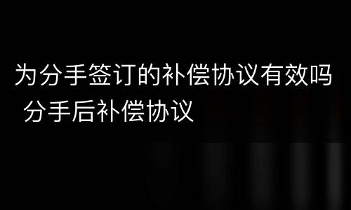为分手签订的补偿协议有效吗 分手后补偿协议