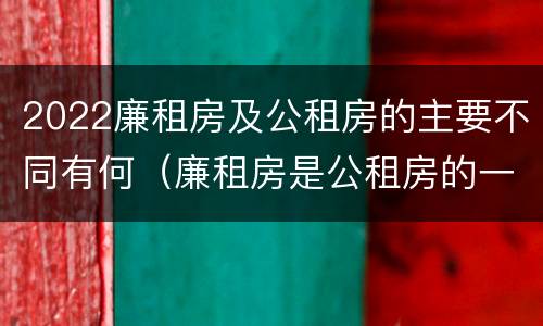 2022廉租房及公租房的主要不同有何（廉租房是公租房的一种吗?）