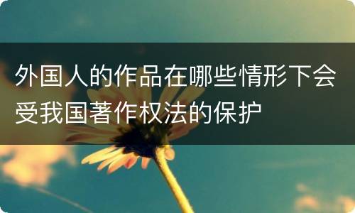 外国人的作品在哪些情形下会受我国著作权法的保护