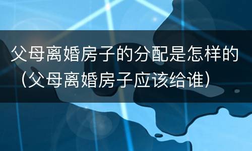 父母离婚房子的分配是怎样的（父母离婚房子应该给谁）