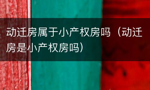 动迁房属于小产权房吗（动迁房是小产权房吗）
