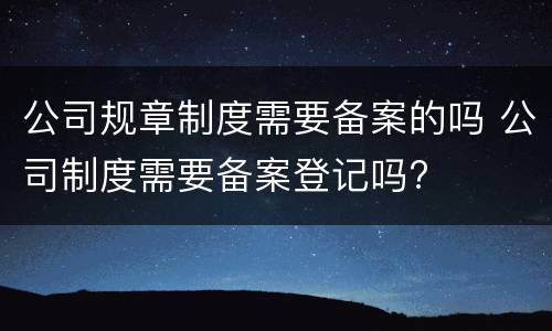 公司规章制度需要备案的吗 公司制度需要备案登记吗?