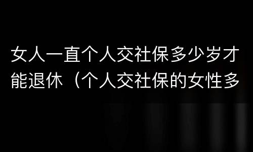 女人一直个人交社保多少岁才能退休（个人交社保的女性多少岁可以退休）