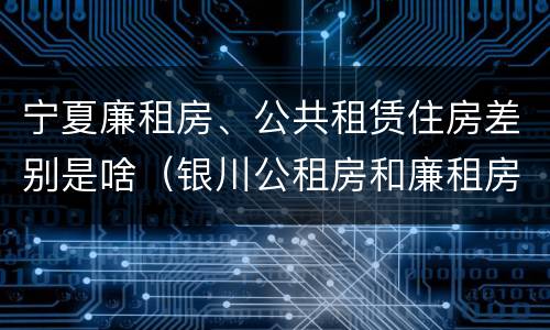 宁夏廉租房、公共租赁住房差别是啥（银川公租房和廉租房的区别）