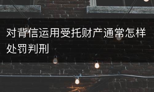 对背信运用受托财产通常怎样处罚判刑