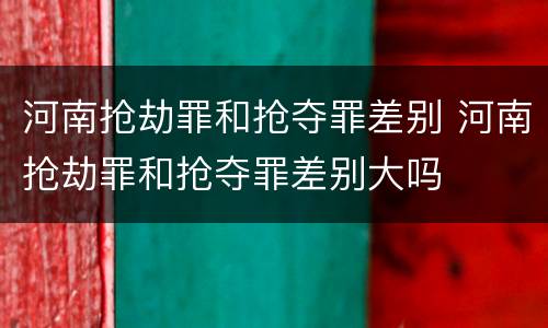 河南抢劫罪和抢夺罪差别 河南抢劫罪和抢夺罪差别大吗
