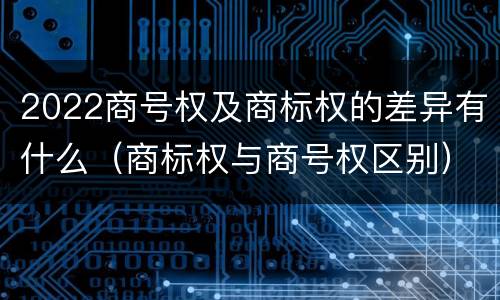 2022商号权及商标权的差异有什么（商标权与商号权区别）
