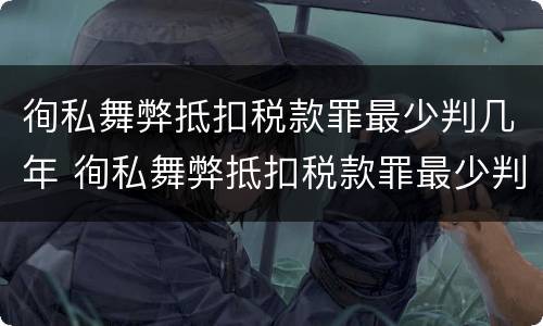 徇私舞弊抵扣税款罪最少判几年 徇私舞弊抵扣税款罪最少判几年