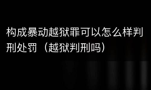 构成暴动越狱罪可以怎么样判刑处罚（越狱判刑吗）