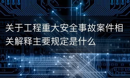 关于工程重大安全事故案件相关解释主要规定是什么