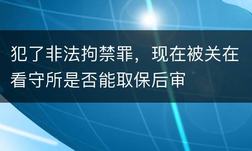 犯了非法拘禁罪，现在被关在看守所是否能取保后审