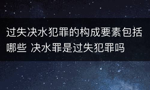 过失决水犯罪的构成要素包括哪些 决水罪是过失犯罪吗
