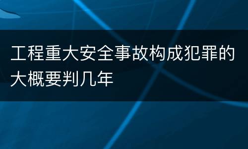 工程重大安全事故构成犯罪的大概要判几年
