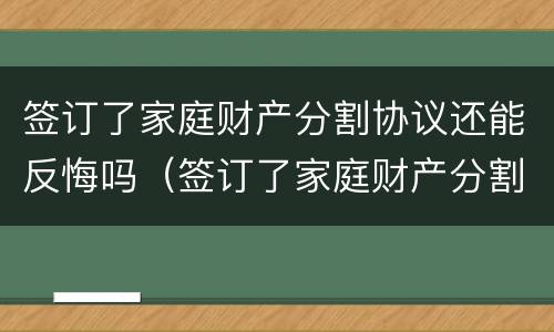 签订了家庭财产分割协议还能反悔吗（签订了家庭财产分割协议还能反悔吗怎么办）