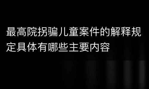 最高院拐骗儿童案件的解释规定具体有哪些主要内容