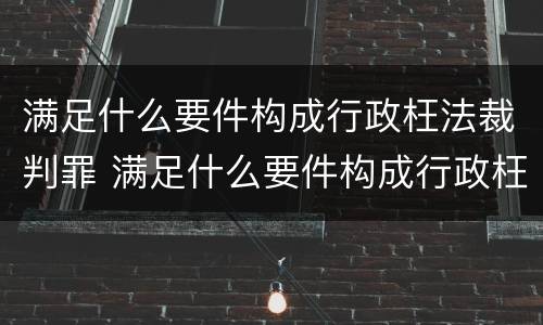 满足什么要件构成行政枉法裁判罪 满足什么要件构成行政枉法裁判罪行为