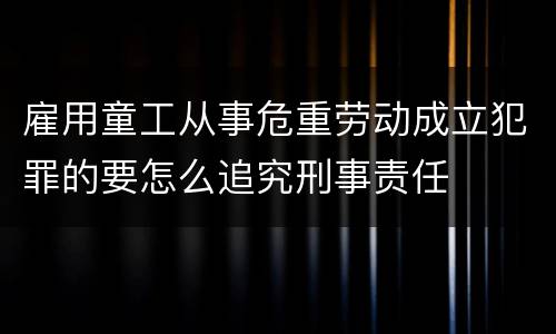 雇用童工从事危重劳动成立犯罪的要怎么追究刑事责任