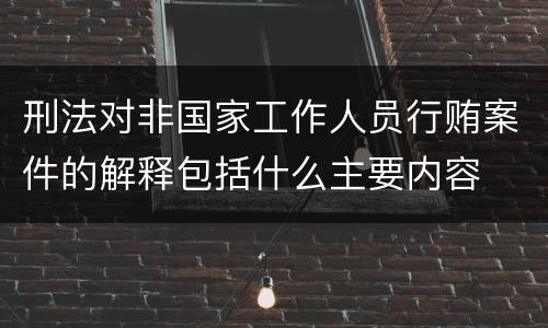 刑法对非国家工作人员行贿案件的解释包括什么主要内容