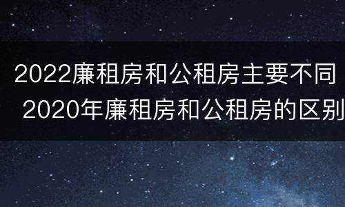 2022廉租房和公租房主要不同 2020年廉租房和公租房的区别