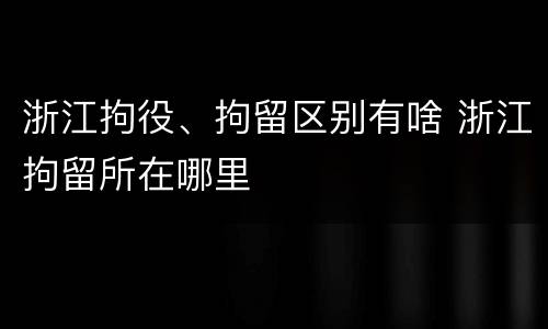 浙江拘役、拘留区别有啥 浙江拘留所在哪里