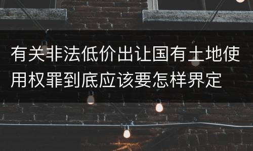 有关非法低价出让国有土地使用权罪到底应该要怎样界定