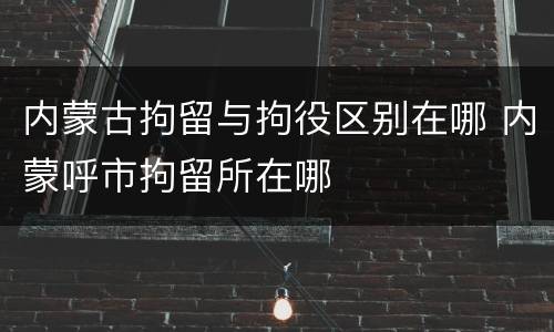内蒙古拘留与拘役区别在哪 内蒙呼市拘留所在哪
