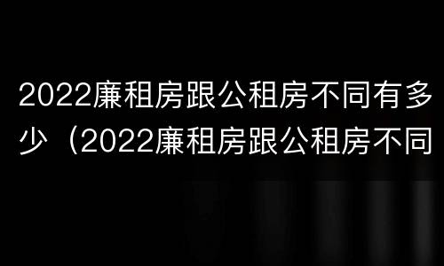2022廉租房跟公租房不同有多少（2022廉租房跟公租房不同有多少套）