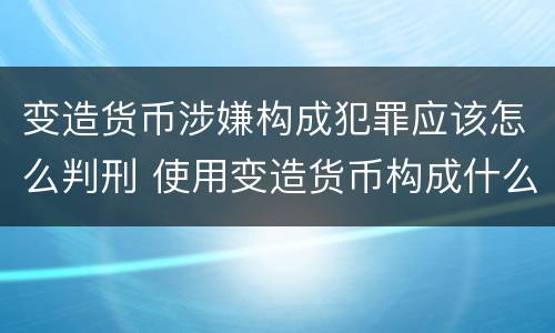 变造货币涉嫌构成犯罪应该怎么判刑 使用变造货币构成什么罪