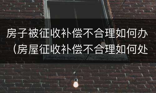 房子被征收补偿不合理如何办（房屋征收补偿不合理如何处理）