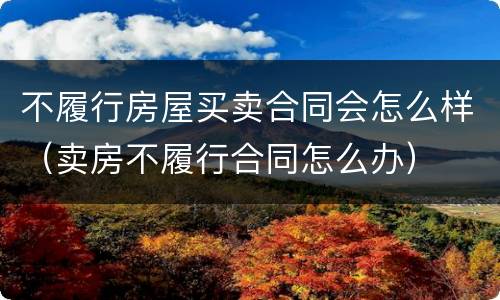 不履行房屋买卖合同会怎么样（卖房不履行合同怎么办）