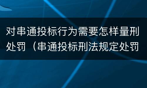 对串通投标行为需要怎样量刑处罚（串通投标刑法规定处罚）