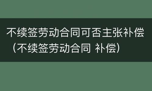 不续签劳动合同可否主张补偿（不续签劳动合同 补偿）
