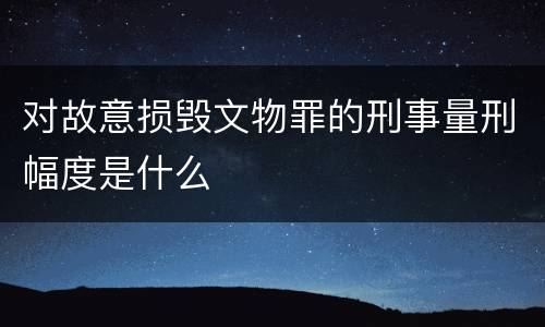 对故意损毁文物罪的刑事量刑幅度是什么
