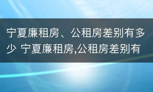 宁夏廉租房、公租房差别有多少 宁夏廉租房,公租房差别有多少钱