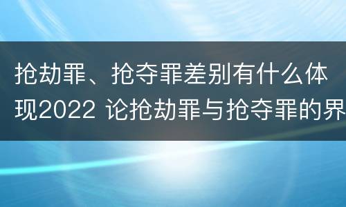 抢劫罪、抢夺罪差别有什么体现2022 论抢劫罪与抢夺罪的界限