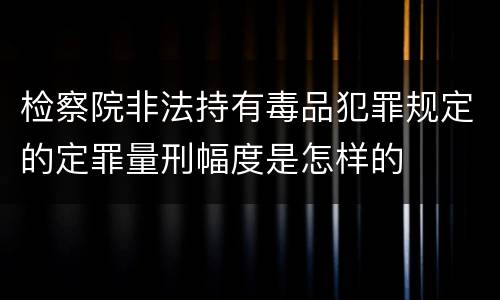 检察院非法持有毒品犯罪规定的定罪量刑幅度是怎样的