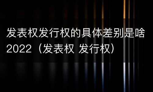 发表权发行权的具体差别是啥2022（发表权 发行权）