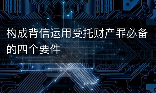 构成背信运用受托财产罪必备的四个要件