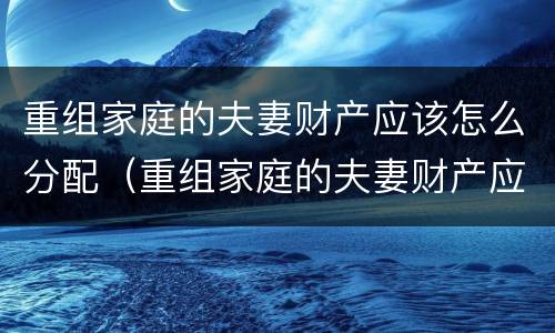 重组家庭的夫妻财产应该怎么分配（重组家庭的夫妻财产应该怎么分配才合适）