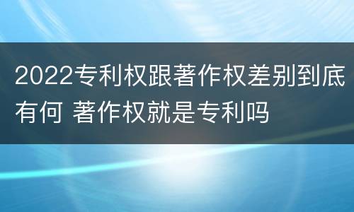2022专利权跟著作权差别到底有何 著作权就是专利吗
