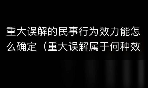 重大误解的民事行为效力能怎么确定（重大误解属于何种效力的民事行为）