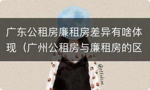 广东公租房廉租房差异有啥体现（广州公租房与廉租房的区别）