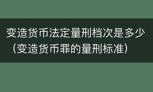 变造货币法定量刑档次是多少（变造货币罪的量刑标准）
