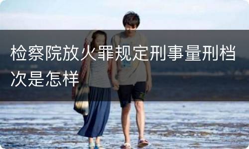 检察院放火罪规定刑事量刑档次是怎样