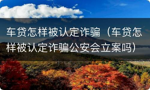 车贷怎样被认定诈骗（车贷怎样被认定诈骗公安会立案吗）