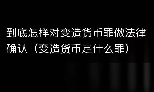 到底怎样对变造货币罪做法律确认（变造货币定什么罪）