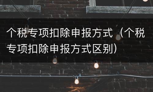 个税专项扣除申报方式（个税专项扣除申报方式区别）