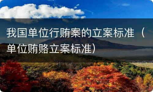 我国单位行贿案的立案标准（单位贿赂立案标准）