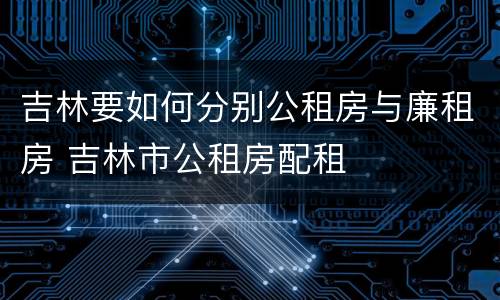 吉林要如何分别公租房与廉租房 吉林市公租房配租